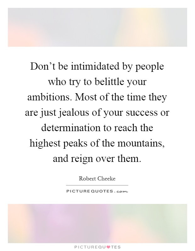 Don't be intimidated by people who try to belittle your ambitions. Most of the time they are just jealous of your success or determination to reach the highest peaks of the mountains, and reign over them Picture Quote #1