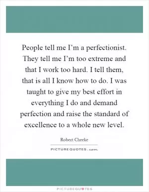 People tell me I’m a perfectionist. They tell me I’m too extreme and that I work too hard. I tell them, that is all I know how to do. I was taught to give my best effort in everything I do and demand perfection and raise the standard of excellence to a whole new level Picture Quote #1