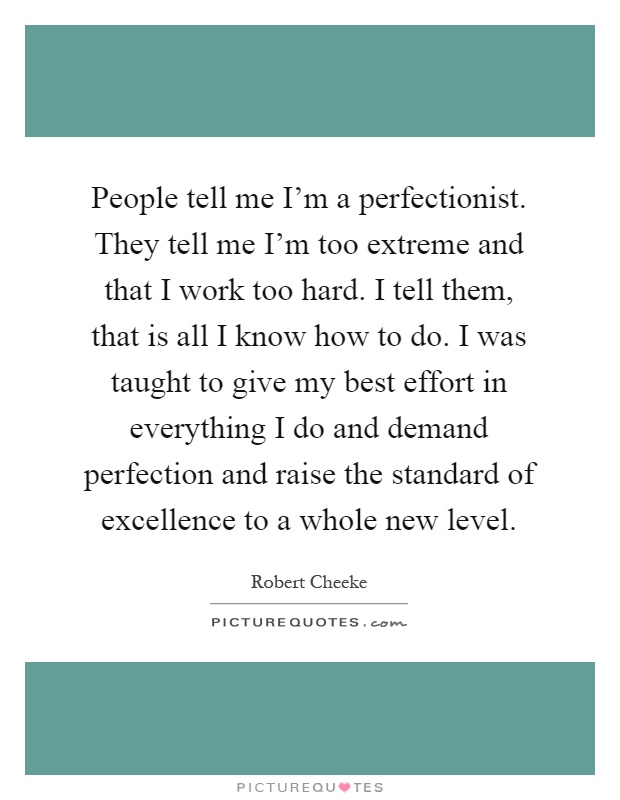 People tell me I'm a perfectionist. They tell me I'm too extreme and that I work too hard. I tell them, that is all I know how to do. I was taught to give my best effort in everything I do and demand perfection and raise the standard of excellence to a whole new level Picture Quote #1