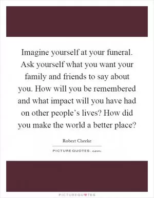 Imagine yourself at your funeral. Ask yourself what you want your family and friends to say about you. How will you be remembered and what impact will you have had on other people’s lives? How did you make the world a better place? Picture Quote #1