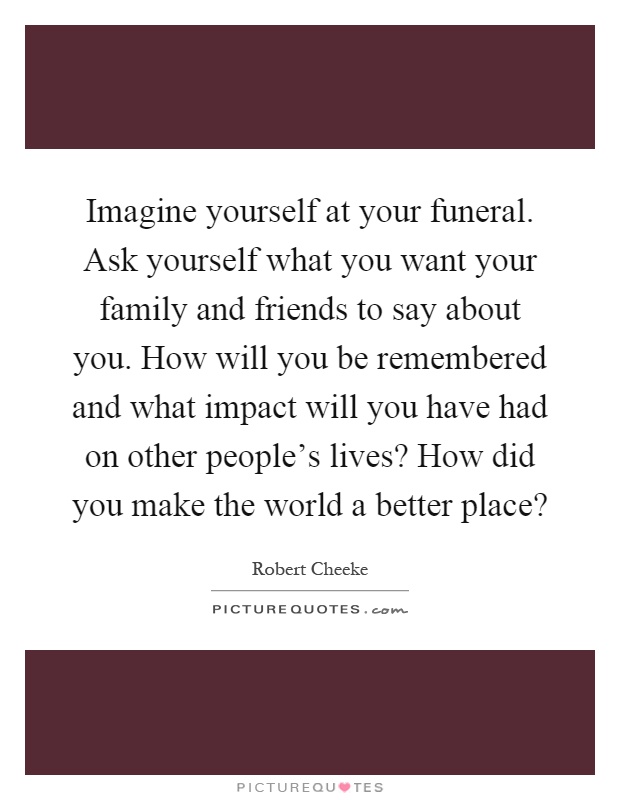 Imagine yourself at your funeral. Ask yourself what you want your family and friends to say about you. How will you be remembered and what impact will you have had on other people's lives? How did you make the world a better place? Picture Quote #1