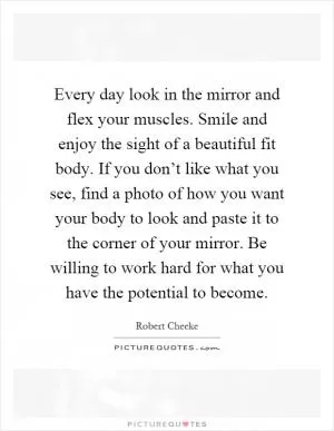 Every day look in the mirror and flex your muscles. Smile and enjoy the sight of a beautiful fit body. If you don’t like what you see, find a photo of how you want your body to look and paste it to the corner of your mirror. Be willing to work hard for what you have the potential to become Picture Quote #1