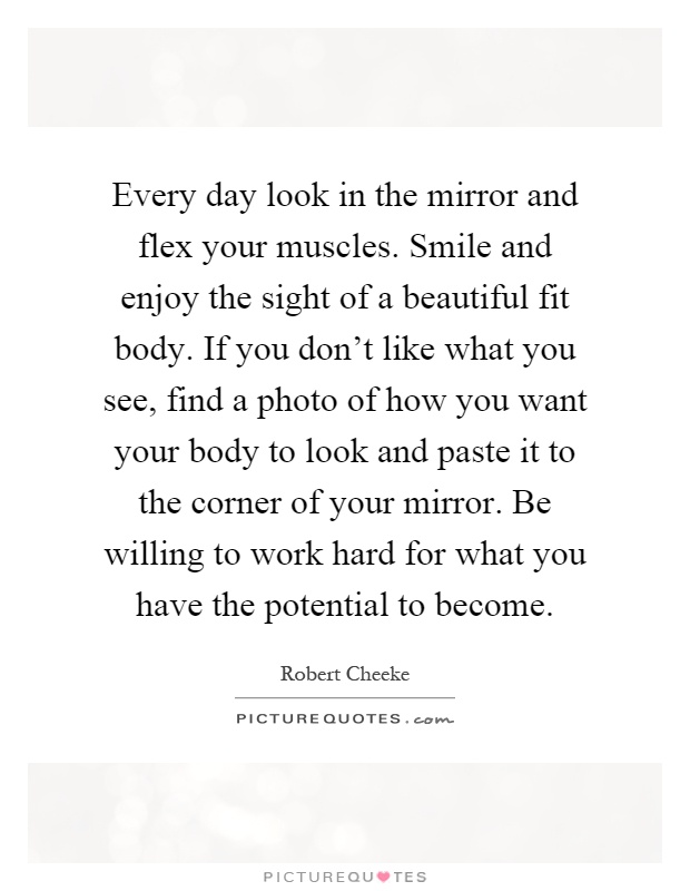 Every day look in the mirror and flex your muscles. Smile and enjoy the sight of a beautiful fit body. If you don't like what you see, find a photo of how you want your body to look and paste it to the corner of your mirror. Be willing to work hard for what you have the potential to become Picture Quote #1