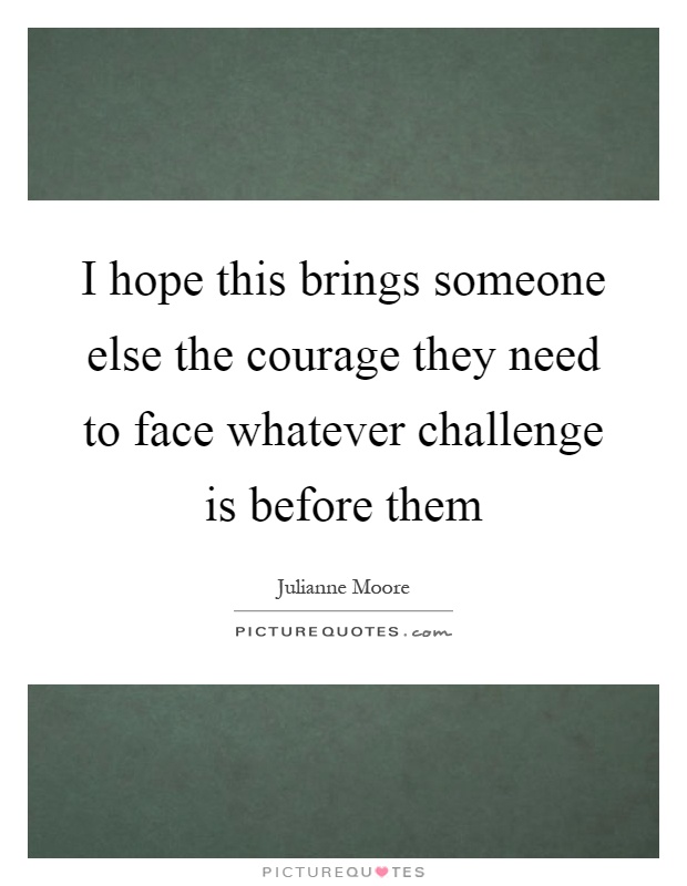 I hope this brings someone else the courage they need to face whatever challenge is before them Picture Quote #1
