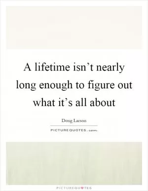 A lifetime isn’t nearly long enough to figure out what it’s all about Picture Quote #1