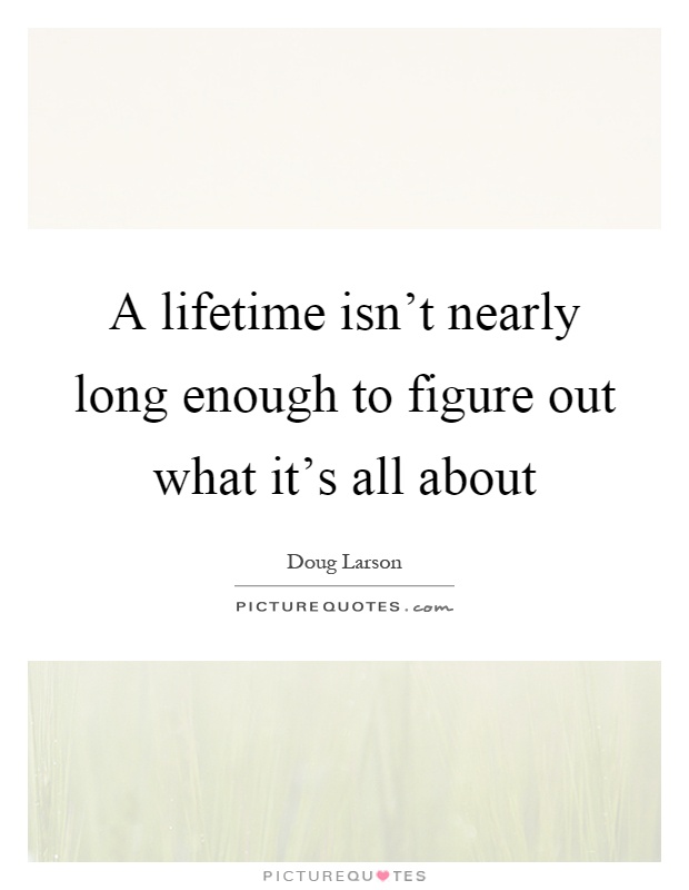 A lifetime isn't nearly long enough to figure out what it's all about Picture Quote #1