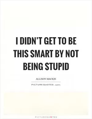 I didn’t get to be this smart by not being stupid Picture Quote #1