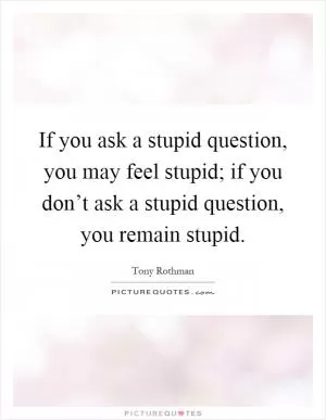 If you ask a stupid question, you may feel stupid; if you don’t ask a stupid question, you remain stupid Picture Quote #1
