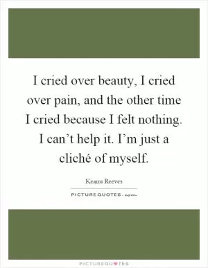 I cried over beauty, I cried over pain, and the other time I cried because I felt nothing. I can’t help it. I’m just a cliché of myself Picture Quote #1