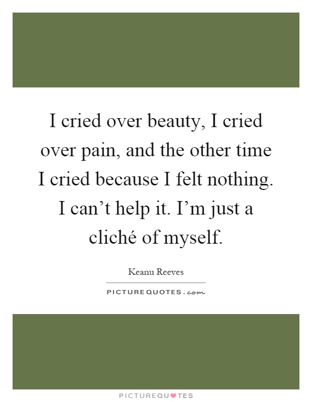 I cried over beauty, I cried over pain, and the other time I cried because I felt nothing. I can't help it. I'm just a cliché of myself Picture Quote #1