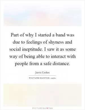 Part of why I started a band was due to feelings of shyness and social ineptitude. I saw it as some way of being able to interact with people from a safe distance Picture Quote #1