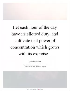 Let each hour of the day have its allotted duty, and cultivate that power of concentration which grows with its exercise Picture Quote #1