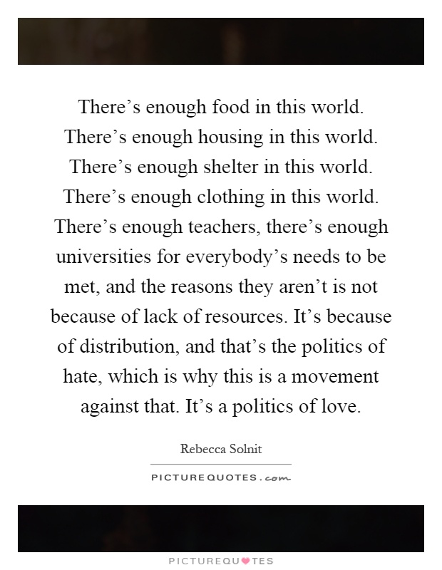 There's enough food in this world. There's enough housing in this world. There's enough shelter in this world. There's enough clothing in this world. There's enough teachers, there's enough universities for everybody's needs to be met, and the reasons they aren't is not because of lack of resources. It's because of distribution, and that's the politics of hate, which is why this is a movement against that. It's a politics of love Picture Quote #1