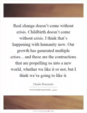 Real change doesn’t come without crisis. Childbirth doesn’t come without crisis. I think that’s happening with humanity now. Our growth has generated multiple crises... and these are the contractions that are propelling us into a new world, whether we like it or not, but I think we’re going to like it Picture Quote #1