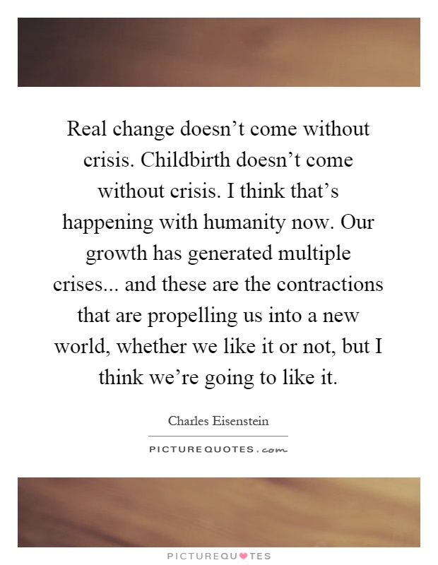 Real change doesn't come without crisis. Childbirth doesn't come without crisis. I think that's happening with humanity now. Our growth has generated multiple crises... and these are the contractions that are propelling us into a new world, whether we like it or not, but I think we're going to like it Picture Quote #1