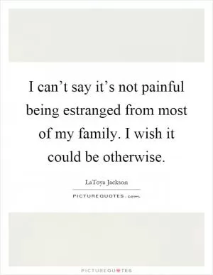 I can’t say it’s not painful being estranged from most of my family. I wish it could be otherwise Picture Quote #1