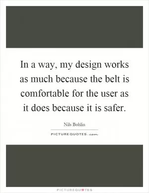 In a way, my design works as much because the belt is comfortable for the user as it does because it is safer Picture Quote #1