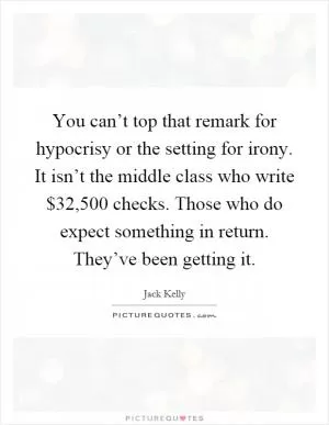 You can’t top that remark for hypocrisy or the setting for irony. It isn’t the middle class who write $32,500 checks. Those who do expect something in return. They’ve been getting it Picture Quote #1