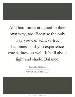 And hard times are good in their own way, too. Because the only way you can achieve true happiness is if you experience true sadness as well. It’s all about light and shade. Balance Picture Quote #1
