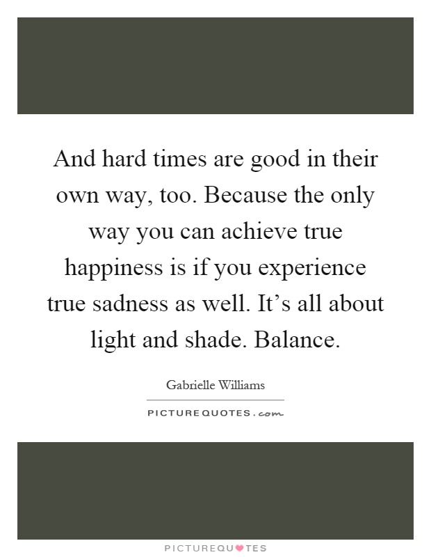 And hard times are good in their own way, too. Because the only way you can achieve true happiness is if you experience true sadness as well. It's all about light and shade. Balance Picture Quote #1