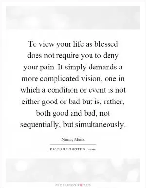 To view your life as blessed does not require you to deny your pain. It simply demands a more complicated vision, one in which a condition or event is not either good or bad but is, rather, both good and bad, not sequentially, but simultaneously Picture Quote #1