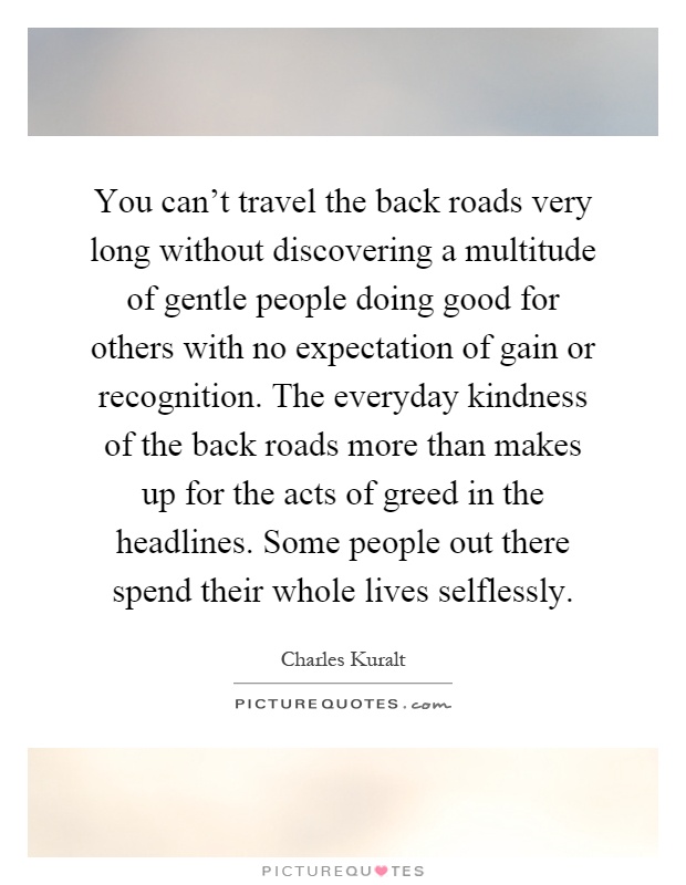 You can't travel the back roads very long without discovering a multitude of gentle people doing good for others with no expectation of gain or recognition. The everyday kindness of the back roads more than makes up for the acts of greed in the headlines. Some people out there spend their whole lives selflessly Picture Quote #1