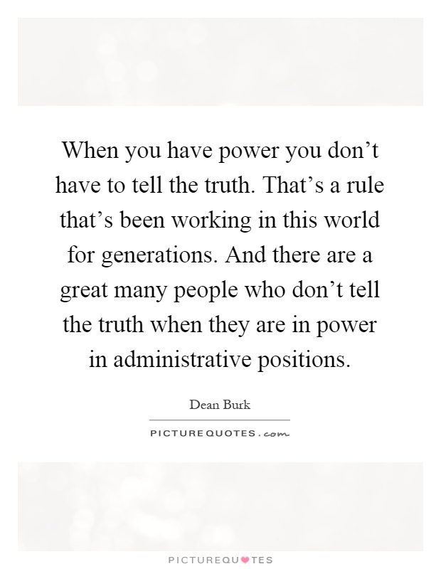 When you have power you don't have to tell the truth. That's a rule that's been working in this world for generations. And there are a great many people who don't tell the truth when they are in power in administrative positions Picture Quote #1
