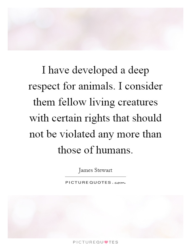 I have developed a deep respect for animals. I consider them fellow living creatures with certain rights that should not be violated any more than those of humans Picture Quote #1