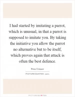 I had started by imitating a parrot, which is unusual, in that a parrot is supposed to imitate you. By taking the initiative you allow the parrot no alternative but to be itself, which proves again that attack is often the best defence Picture Quote #1