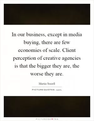 In our business, except in media buying, there are few economies of scale. Client perception of creative agencies is that the bigger they are, the worse they are Picture Quote #1