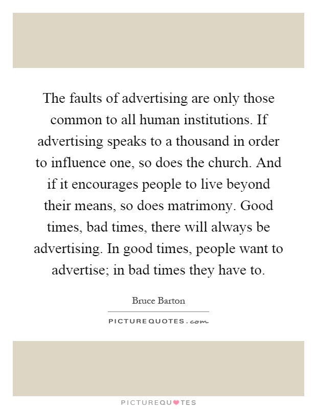 The faults of advertising are only those common to all human institutions. If advertising speaks to a thousand in order to influence one, so does the church. And if it encourages people to live beyond their means, so does matrimony. Good times, bad times, there will always be advertising. In good times, people want to advertise; in bad times they have to Picture Quote #1