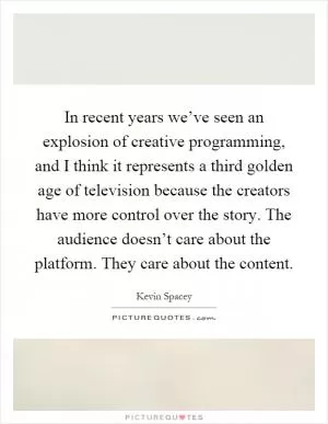 In recent years we’ve seen an explosion of creative programming, and I think it represents a third golden age of television because the creators have more control over the story. The audience doesn’t care about the platform. They care about the content Picture Quote #1