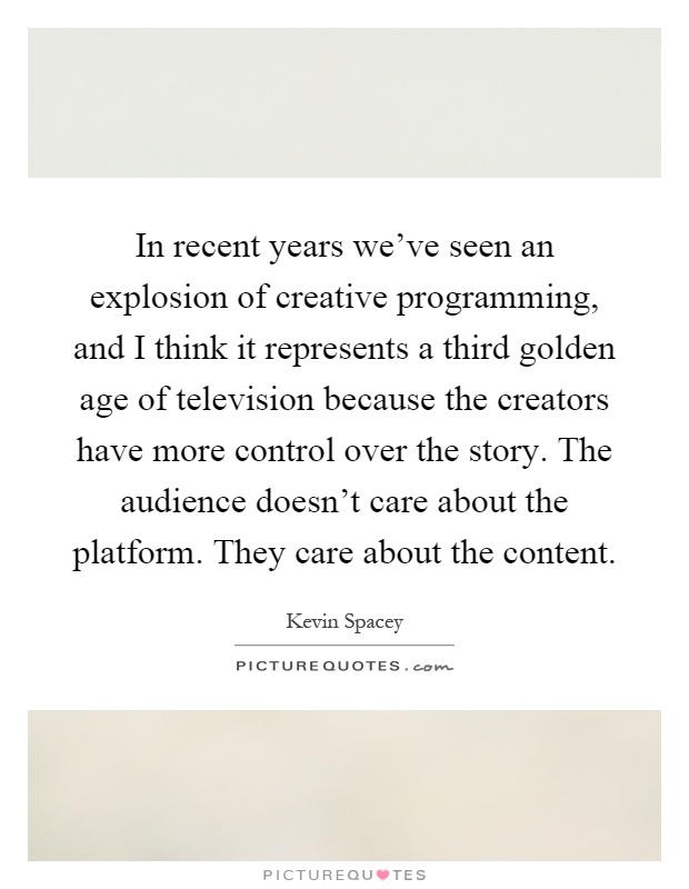 In recent years we've seen an explosion of creative programming, and I think it represents a third golden age of television because the creators have more control over the story. The audience doesn't care about the platform. They care about the content Picture Quote #1