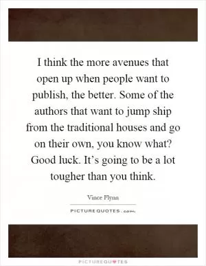 I think the more avenues that open up when people want to publish, the better. Some of the authors that want to jump ship from the traditional houses and go on their own, you know what? Good luck. It’s going to be a lot tougher than you think Picture Quote #1