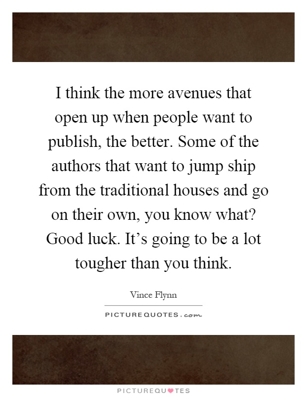 I think the more avenues that open up when people want to publish, the better. Some of the authors that want to jump ship from the traditional houses and go on their own, you know what? Good luck. It's going to be a lot tougher than you think Picture Quote #1