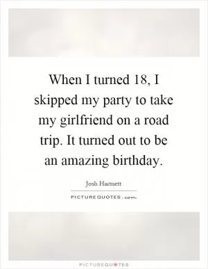 When I turned 18, I skipped my party to take my girlfriend on a road trip. It turned out to be an amazing birthday Picture Quote #1