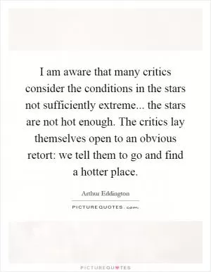 I am aware that many critics consider the conditions in the stars not sufficiently extreme... the stars are not hot enough. The critics lay themselves open to an obvious retort: we tell them to go and find a hotter place Picture Quote #1