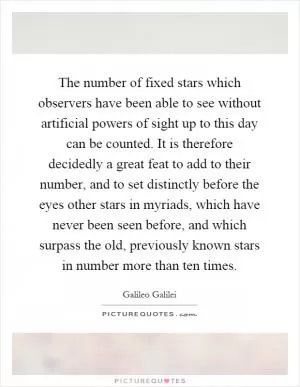 The number of fixed stars which observers have been able to see without artificial powers of sight up to this day can be counted. It is therefore decidedly a great feat to add to their number, and to set distinctly before the eyes other stars in myriads, which have never been seen before, and which surpass the old, previously known stars in number more than ten times Picture Quote #1