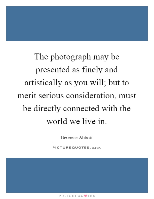 The photograph may be presented as finely and artistically as you will; but to merit serious consideration, must be directly connected with the world we live in Picture Quote #1