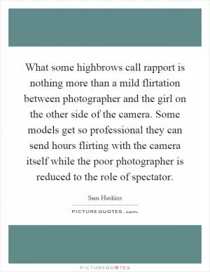 What some highbrows call rapport is nothing more than a mild flirtation between photographer and the girl on the other side of the camera. Some models get so professional they can send hours flirting with the camera itself while the poor photographer is reduced to the role of spectator Picture Quote #1