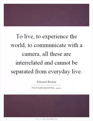 To live, to experience the world, to communicate with a camera, all these are interrelated and cannot be separated from everyday live Picture Quote #1