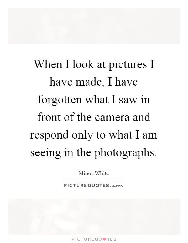 When I look at pictures I have made, I have forgotten what I saw in front of the camera and respond only to what I am seeing in the photographs Picture Quote #1