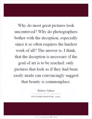 Why do most great pictures look uncontrived? Why do photographers bother with the deception, especially since it so often requires the hardest work of all? The answer is, I think, that the deception is necessary if the goal of art is to be reached: only pictures that look as if they had been easily made can convincingly suggest that beauty is commonplace Picture Quote #1
