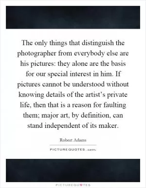 The only things that distinguish the photographer from everybody else are his pictures: they alone are the basis for our special interest in him. If pictures cannot be understood without knowing details of the artist’s private life, then that is a reason for faulting them; major art, by definition, can stand independent of its maker Picture Quote #1
