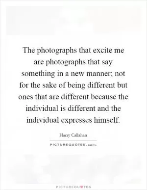 The photographs that excite me are photographs that say something in a new manner; not for the sake of being different but ones that are different because the individual is different and the individual expresses himself Picture Quote #1