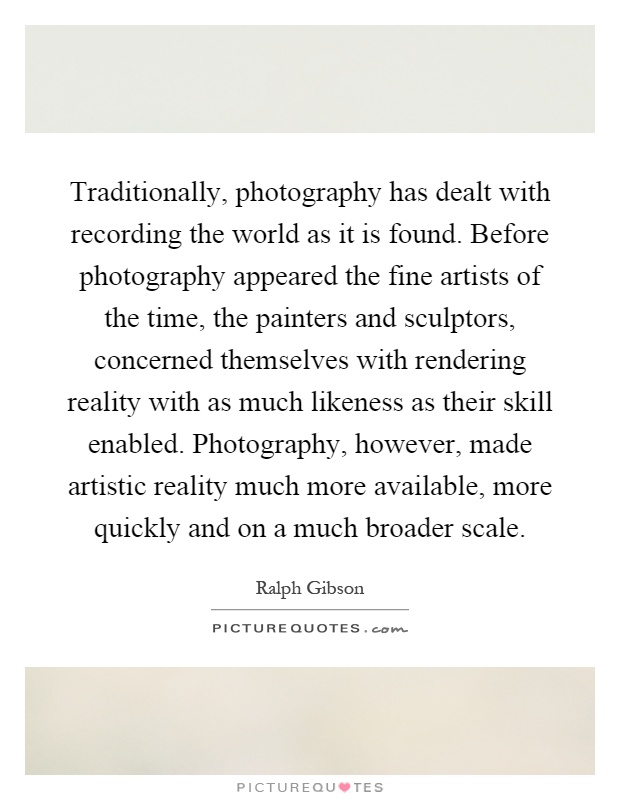 Traditionally, photography has dealt with recording the world as it is found. Before photography appeared the fine artists of the time, the painters and sculptors, concerned themselves with rendering reality with as much likeness as their skill enabled. Photography, however, made artistic reality much more available, more quickly and on a much broader scale Picture Quote #1