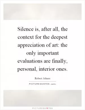 Silence is, after all, the context for the deepest appreciation of art: the only important evaluations are finally, personal, interior ones Picture Quote #1