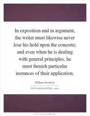 In exposition and in argument, the writer must likewise never lose his hold upon the concrete; and even when he is dealing with general principles, he must furnish particular instances of their application Picture Quote #1