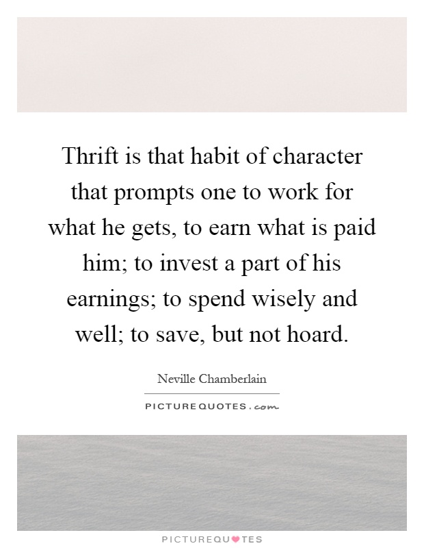 Thrift is that habit of character that prompts one to work for what he gets, to earn what is paid him; to invest a part of his earnings; to spend wisely and well; to save, but not hoard Picture Quote #1