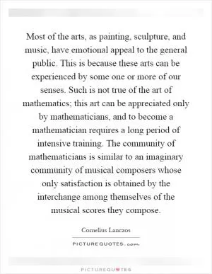 Most of the arts, as painting, sculpture, and music, have emotional appeal to the general public. This is because these arts can be experienced by some one or more of our senses. Such is not true of the art of mathematics; this art can be appreciated only by mathematicians, and to become a mathematician requires a long period of intensive training. The community of mathematicians is similar to an imaginary community of musical composers whose only satisfaction is obtained by the interchange among themselves of the musical scores they compose Picture Quote #1